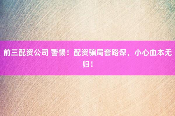 前三配资公司 警惕！配资骗局套路深，小心血本无归！
