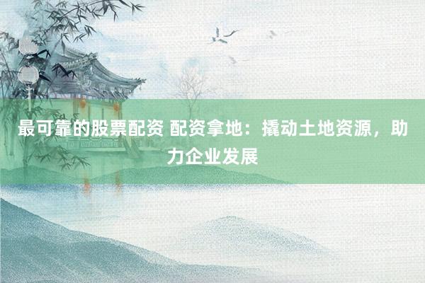 最可靠的股票配资 配资拿地：撬动土地资源，助力企业发展