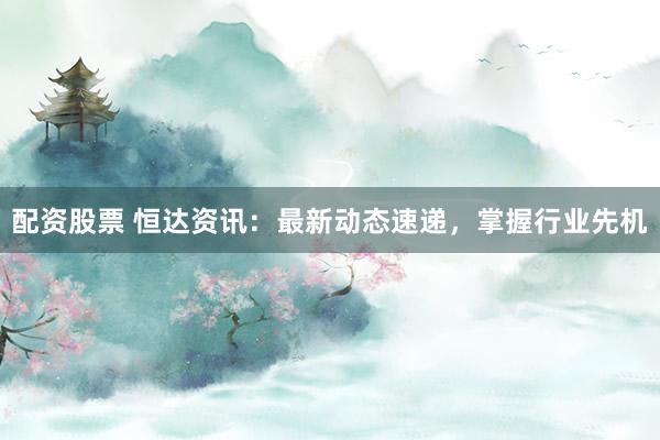 配资股票 恒达资讯：最新动态速递，掌握行业先机