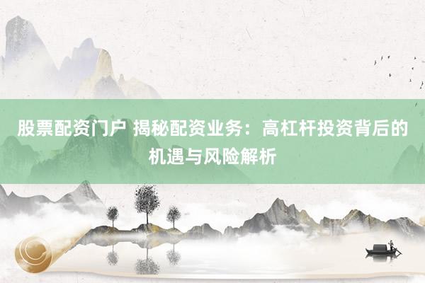 股票配资门户 揭秘配资业务：高杠杆投资背后的机遇与风险解析