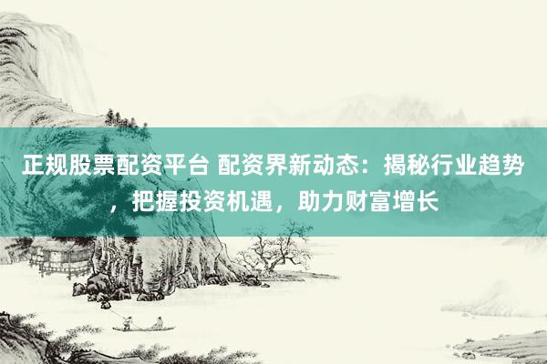 正规股票配资平台 配资界新动态：揭秘行业趋势，把握投资机遇，助力财富增长