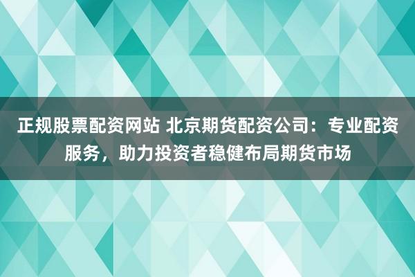 正规股票配资网站 北京期货配资公司：专业配资服务，助力投资者稳健布局期货市场