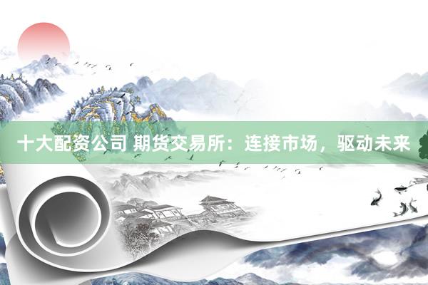 十大配资公司 期货交易所：连接市场，驱动未来