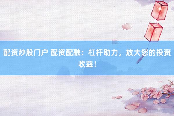 配资炒股门户 配资配融：杠杆助力，放大您的投资收益！