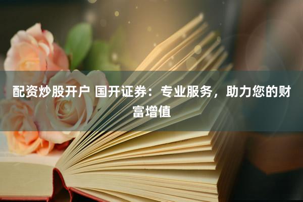配资炒股开户 国开证券：专业服务，助力您的财富增值
