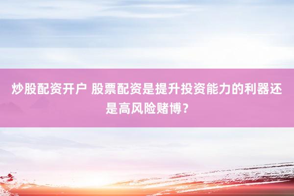 炒股配资开户 股票配资是提升投资能力的利器还是高风险赌博？