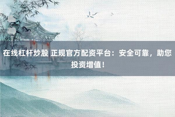 在线杠杆炒股 正规官方配资平台：安全可靠，助您投资增值！