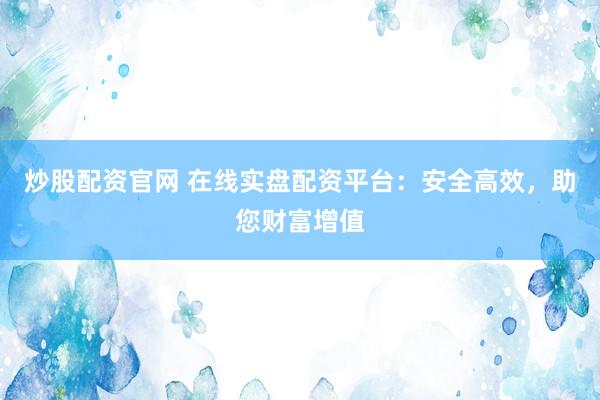 炒股配资官网 在线实盘配资平台：安全高效，助您财富增值