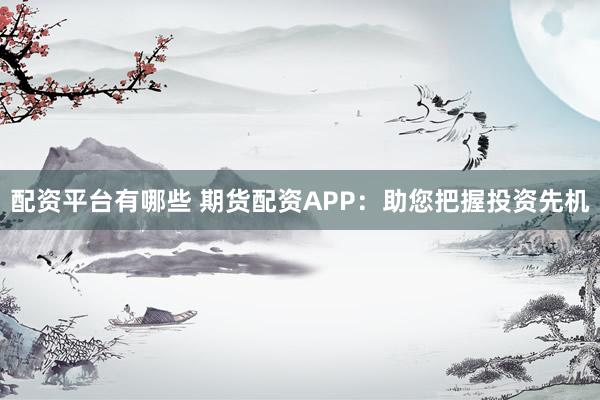 配资平台有哪些 期货配资APP：助您把握投资先机