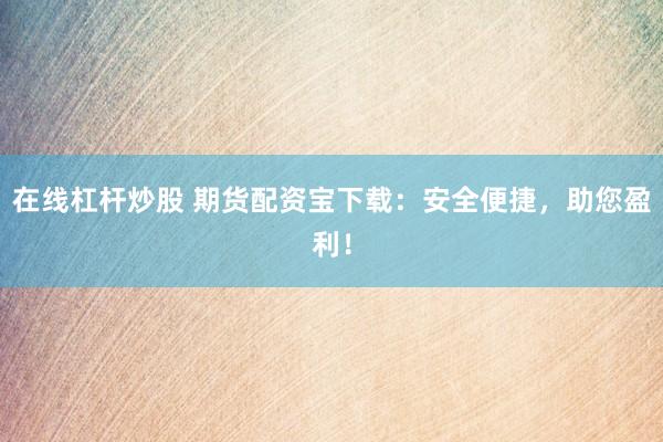 在线杠杆炒股 期货配资宝下载：安全便捷，助您盈利！
