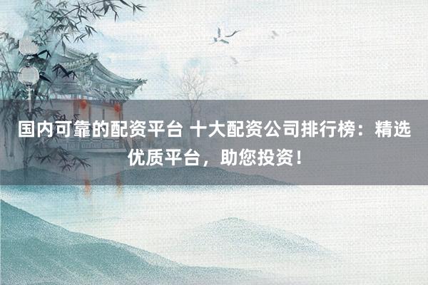国内可靠的配资平台 十大配资公司排行榜：精选优质平台，助您投资！