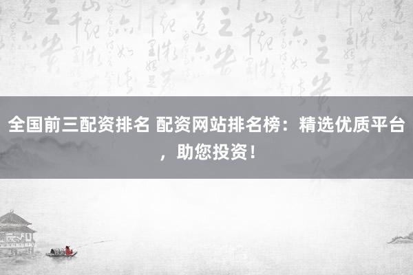 全国前三配资排名 配资网站排名榜:精选优质平台,助您投资!