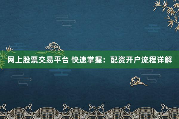 网上股票交易平台 快速掌握:配资开户流程详解
