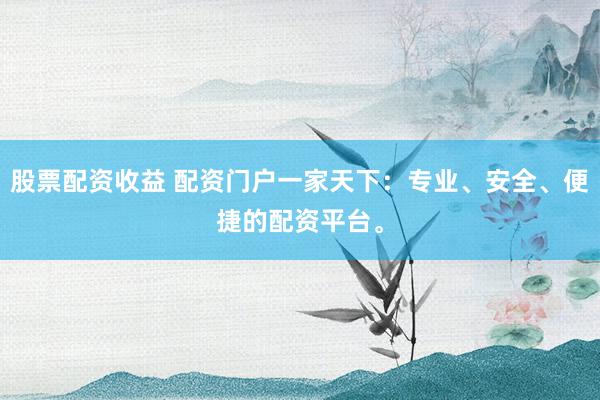 股票配资收益 配资门户一家天下:专业、安全、便捷的配资平台。