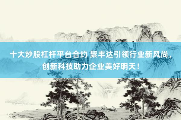 十大炒股杠杆平台合约 聚丰达引领行业新风尚,创新科技助力企业美好明天!