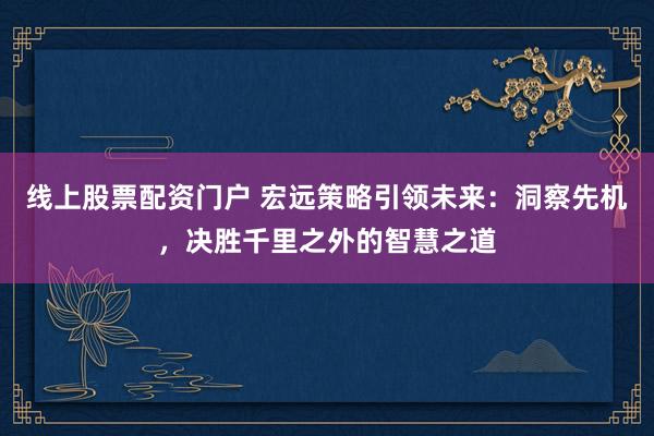 线上股票配资门户 宏远策略引领未来：洞察先机，决胜千里之外的智慧之道