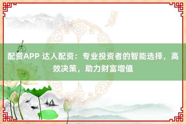 配资APP 达人配资:专业投资者的智能选择,高效决策,助力财富增值