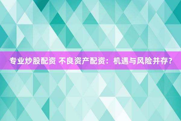 专业炒股配资 不良资产配资:机遇与风险并存?