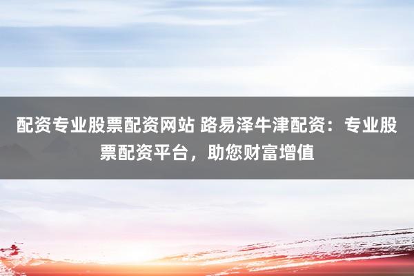 配资专业股票配资网站 路易泽牛津配资：专业股票配资平台，助您财富增值
