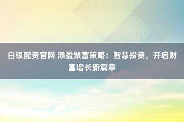 白银配资官网 添盈聚富策略:智慧投资,开启财富增长新篇章