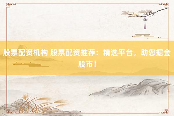 股票配资机构 股票配资推荐：精选平台，助您掘金股市！