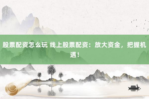 股票配资怎么玩 线上股票配资：放大资金，把握机遇！