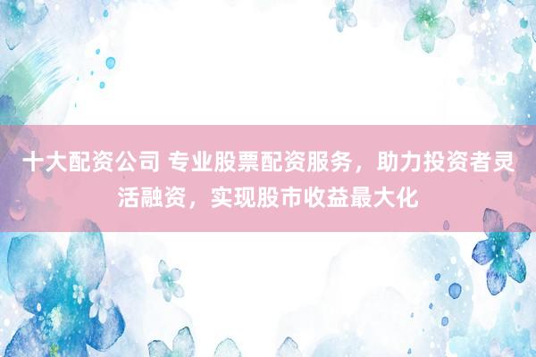 十大配资公司 专业股票配资服务，助力投资者灵活融资，实现股市收益最大化