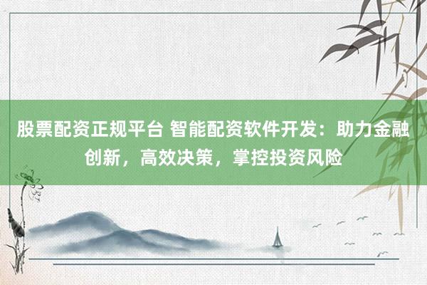 股票配资正规平台 智能配资软件开发：助力金融创新，高效决策，掌控投资风险