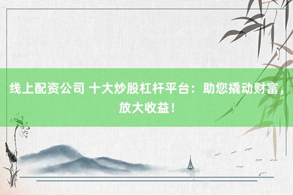 线上配资公司 十大炒股杠杆平台：助您撬动财富，放大收益！