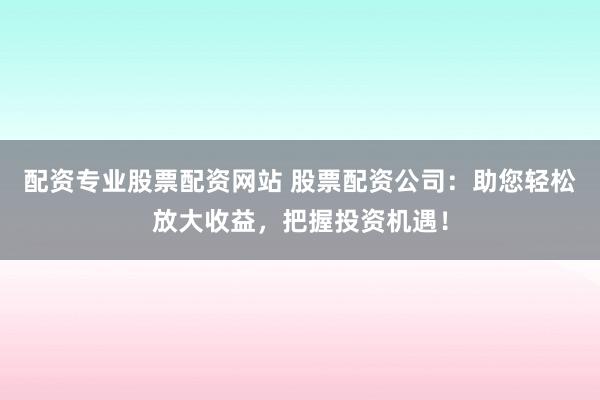 配资专业股票配资网站 股票配资公司：助您轻松放大收益，把握投资机遇！