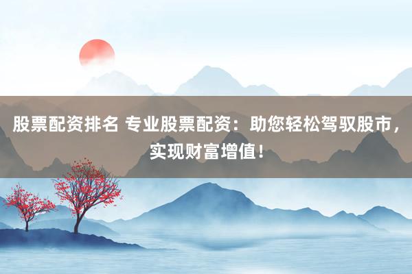 股票配资排名 专业股票配资：助您轻松驾驭股市，实现财富增值！