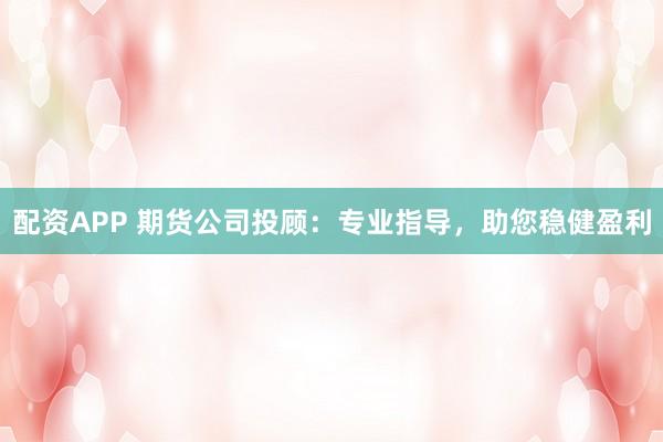 配资APP 期货公司投顾：专业指导，助您稳健盈利