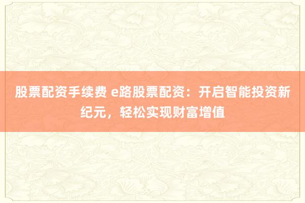 股票配资手续费 e路股票配资：开启智能投资新纪元，轻松实现财富增值