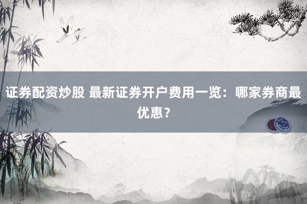 证券配资炒股 最新证券开户费用一览：哪家券商最优惠？