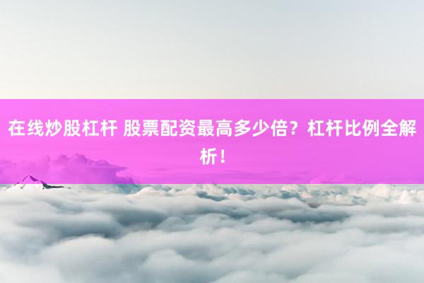在线炒股杠杆 股票配资最高多少倍？杠杆比例全解析！