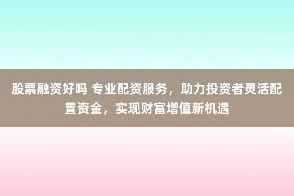 股票融资好吗 专业配资服务，助力投资者灵活配置资金，实现财富增值新机遇