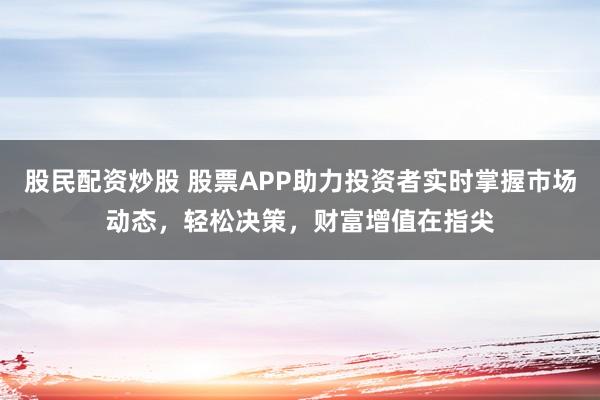 股民配资炒股 股票APP助力投资者实时掌握市场动态，轻松决策，财富增值在指尖