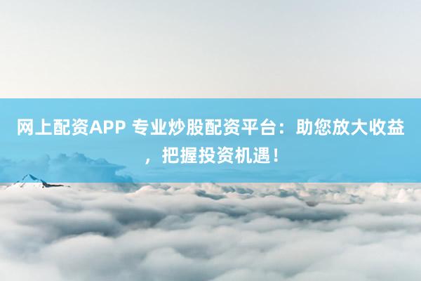 网上配资APP 专业炒股配资平台：助您放大收益，把握投资机遇！