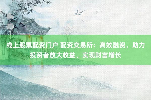 线上股票配资门户 配资交易所：高效融资，助力投资者放大收益、实现财富增长