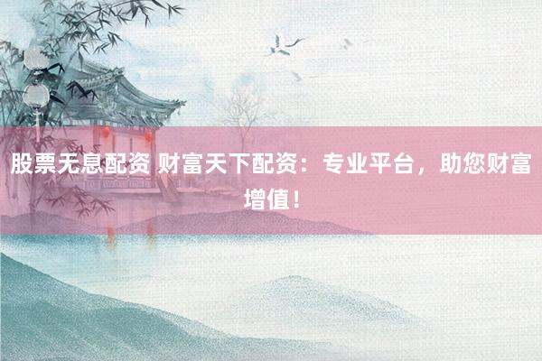 股票无息配资 财富天下配资：专业平台，助您财富增值！