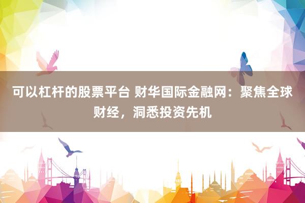 可以杠杆的股票平台 财华国际金融网：聚焦全球财经，洞悉投资先机
