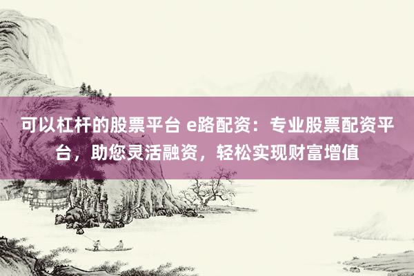 可以杠杆的股票平台 e路配资：专业股票配资平台，助您灵活融资，轻松实现财富增值