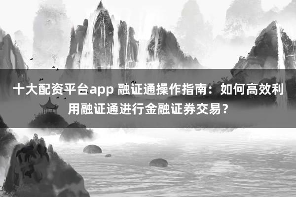 十大配资平台app 融证通操作指南：如何高效利用融证通进行金融证券交易？