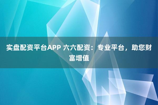 实盘配资平台APP 六六配资：专业平台，助您财富增值