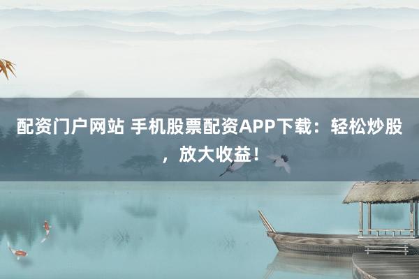 配资门户网站 手机股票配资APP下载：轻松炒股，放大收益！