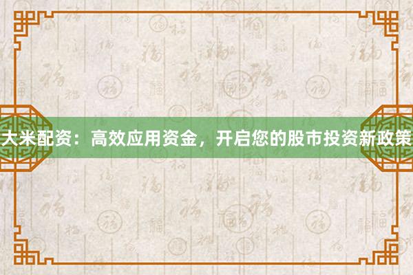 大米配资：高效应用资金，开启您的股市投资新政策