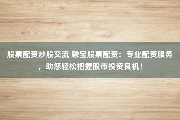 股票配资炒股交流 麟宝股票配资:专业配资服务,助您轻松把握股市投资良机!