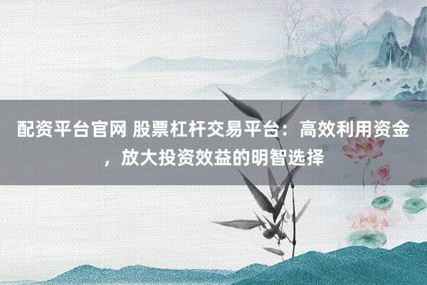 配资平台官网 股票杠杆交易平台:高效利用资金,放大投资效益的明智选择