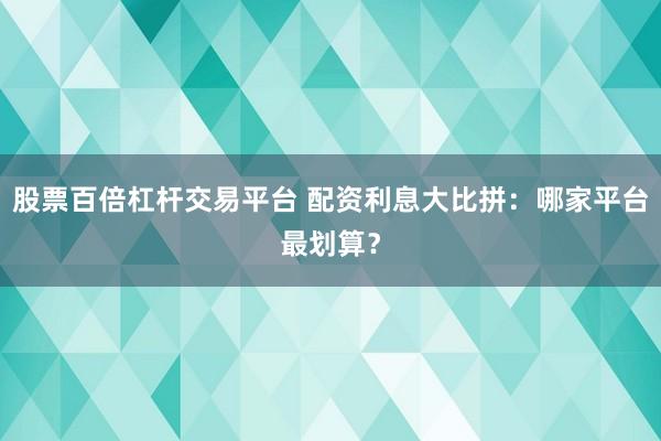 股票百倍杠杆交易平台 配资利息大比拼：哪家平台最划算？