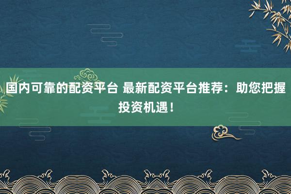 国内可靠的配资平台 最新配资平台推荐：助您把握投资机遇！